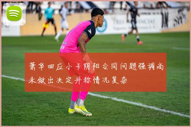 萧华回应小卡阴阳合同问题强调尚未做出决定并称情况复杂