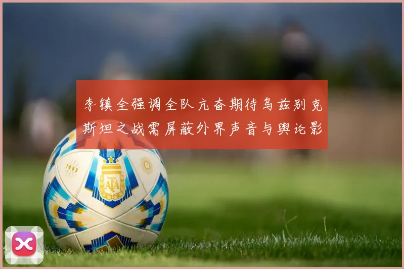 李镇全强调全队亢奋期待乌兹别克斯坦之战需屏蔽外界声音与舆论影响