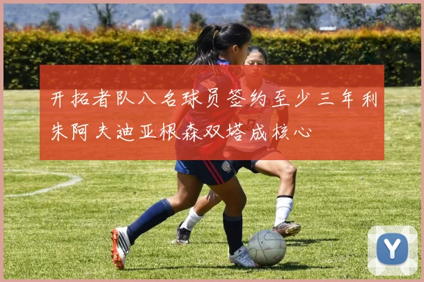 开拓者队八名球员签约至少三年利朱阿夫迪亚根森双塔成核心
