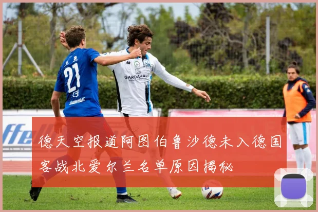 德天空报道阿图伯鲁沙德未入德国客战北爱尔兰名单原因揭秘