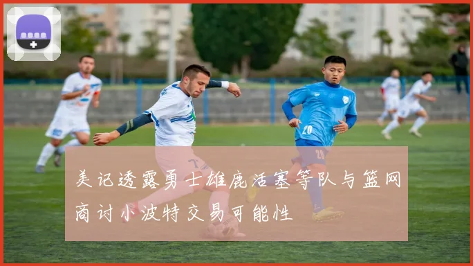 美记透露勇士雄鹿活塞等队与篮网商讨小波特交易可能性