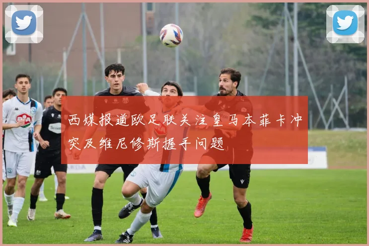 西媒报道欧足联关注皇马本菲卡冲突及维尼修斯握手问题