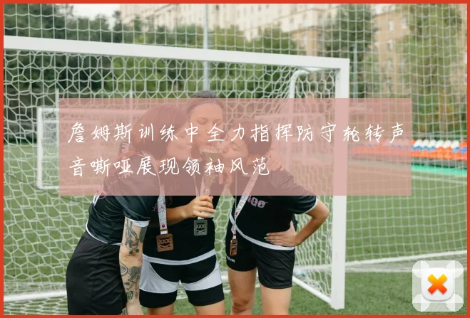 詹姆斯训练中全力指挥防守轮转声音嘶哑展现领袖风范