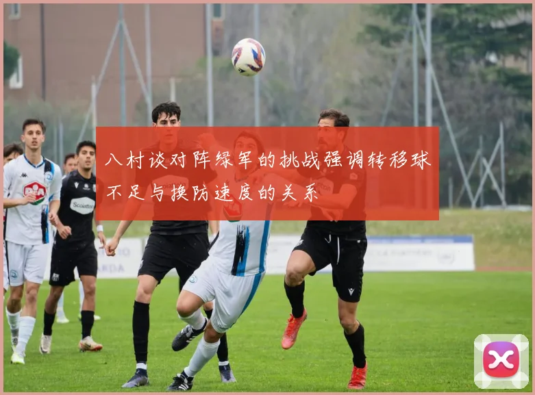 八村谈对阵绿军的挑战强调转移球不足与换防速度的关系