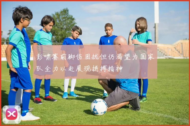 彭啸赛前脚伤困扰但仍渴望为国家队全力以赴展现拼搏精神