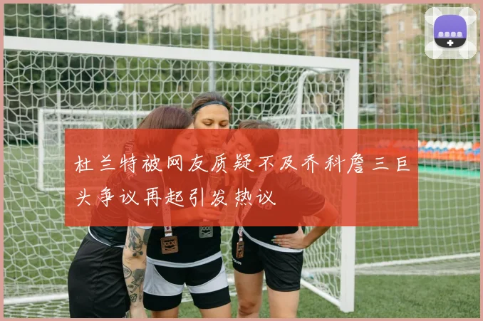 杜兰特被网友质疑不及乔科詹三巨头争议再起引发热议
