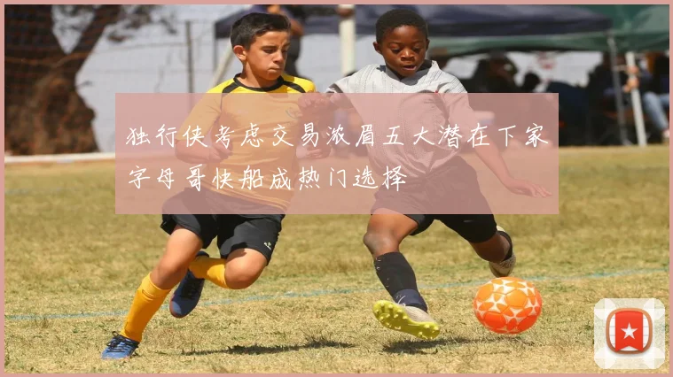 独行侠考虑交易浓眉五大潜在下家字母哥快船成热门选择