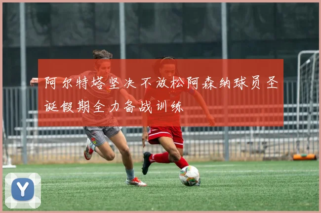 阿尔特塔坚决不放松阿森纳球员圣诞假期全力备战训练