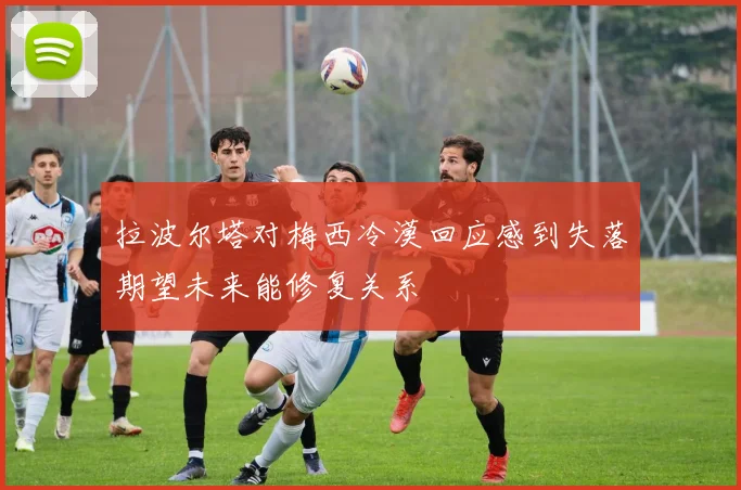 拉波尔塔对梅西冷漠回应感到失落期望未来能修复关系