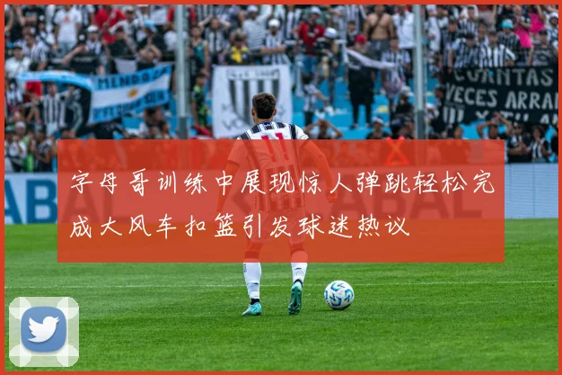 字母哥训练中展现惊人弹跳轻松完成大风车扣篮引发球迷热议