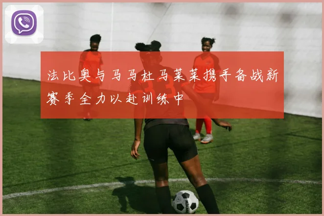 法比奥与马马杜马莱莱携手备战新赛季全力以赴训练中