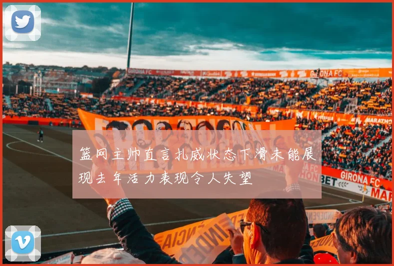 篮网主帅直言扎威状态下滑未能展现去年活力表现令人失望
