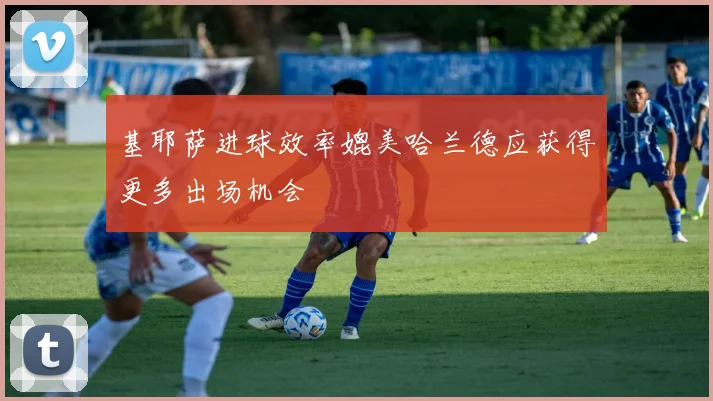 基耶萨进球效率媲美哈兰德应获得更多出场机会