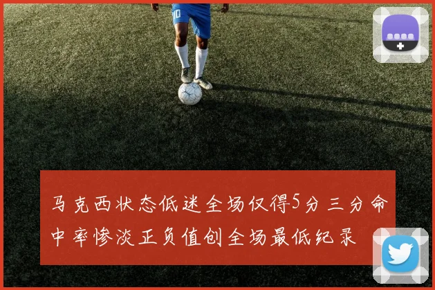 马克西状态低迷全场仅得5分三分命中率惨淡正负值创全场最低纪录