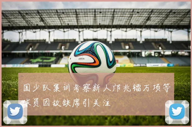 国少队集训考察新人邝兆镭万项等球员因故缺席引关注