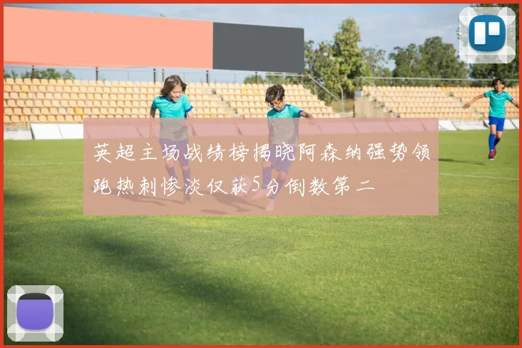 英超主场战绩榜揭晓阿森纳强势领跑热刺惨淡仅获5分倒数第二