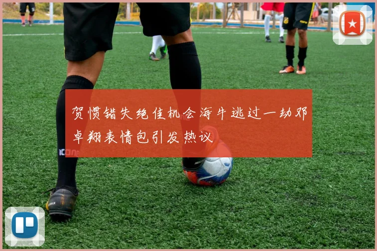贺惯错失绝佳机会海牛逃过一劫邓卓翔表情包引发热议