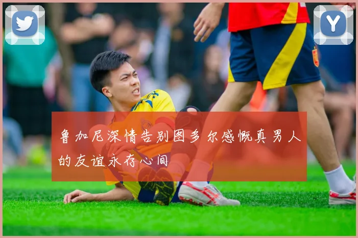 鲁加尼深情告别图多尔感慨真男人的友谊永存心间